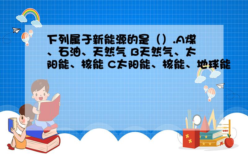 下列属于新能源的是（）.A煤、石油、天然气 B天然气、太阳能、核能 C太阳能、核能、地球能