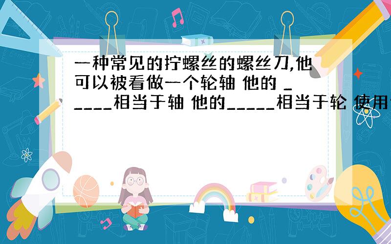 一种常见的拧螺丝的螺丝刀,他可以被看做一个轮轴 他的 _____相当于轴 他的_____相当于轮 使用他的好处是__