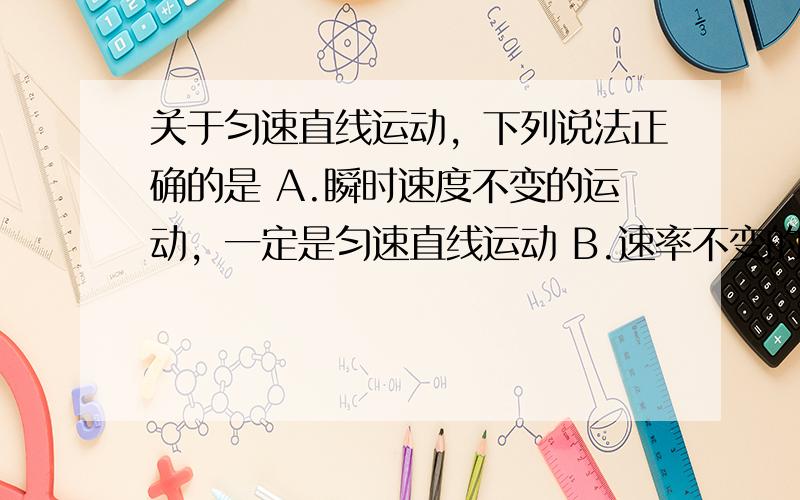 关于匀速直线运动，下列说法正确的是 A.瞬时速度不变的运动，一定是匀速直线运动 B.速率不变的运动，一定是匀速直线运动