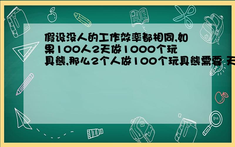 假设没人的工作效率都相同,如果100人2天做1000个玩具熊,那么2个人做100个玩具熊需要 天