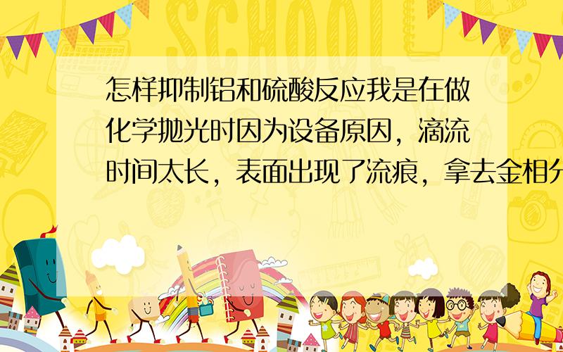 怎样抑制铝和硫酸反应我是在做化学抛光时因为设备原因，滴流时间太长，表面出现了流痕，拿去金相分析，流痕的边缘地方成分是硫酸