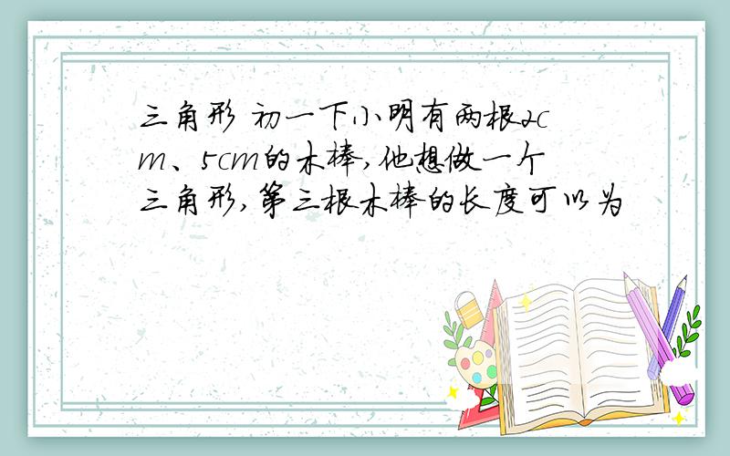 三角形 初一下小明有两根2cm、5cm的木棒,他想做一个三角形,第三根木棒的长度可以为