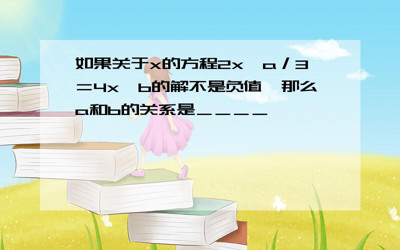 如果关于x的方程2x﹢a／3＝4x﹢b的解不是负值,那么a和b的关系是＿＿＿＿