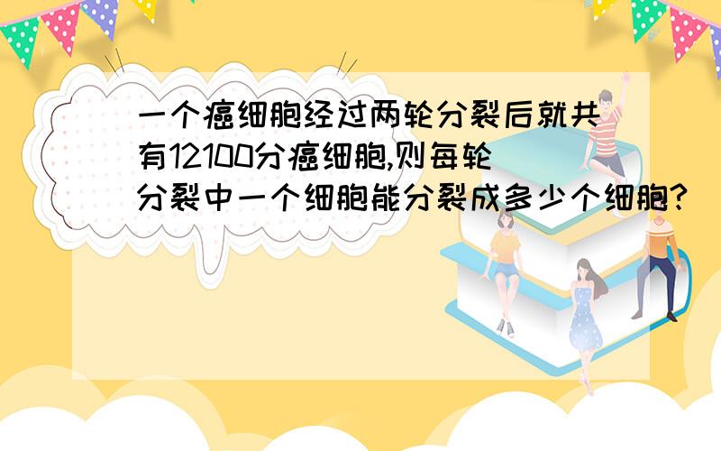 一个癌细胞经过两轮分裂后就共有12100分癌细胞,则每轮分裂中一个细胞能分裂成多少个细胞?