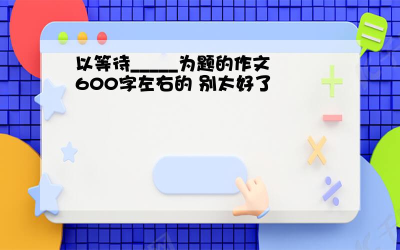 以等待_____为题的作文 600字左右的 别太好了