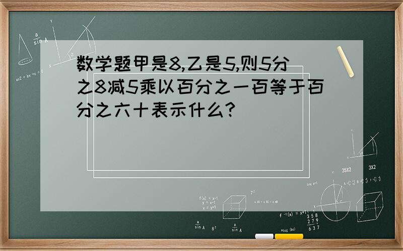 数学题甲是8,乙是5,则5分之8减5乘以百分之一百等于百分之六十表示什么?