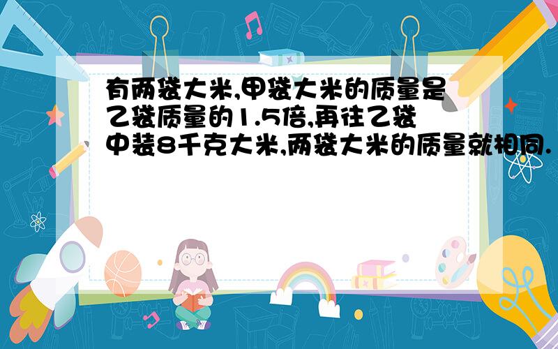 有两袋大米,甲袋大米的质量是乙袋质量的1.5倍,再往乙袋中装8千克大米,两袋大米的质量就相同.