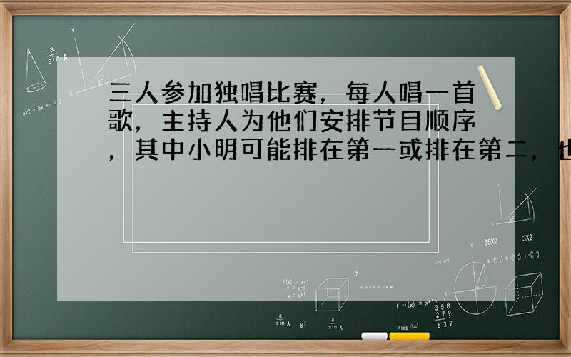 三人参加独唱比赛，每人唱一首歌，主持人为他们安排节目顺序，其中小明可能排在第一或排在第二，也有可能排在第三．故