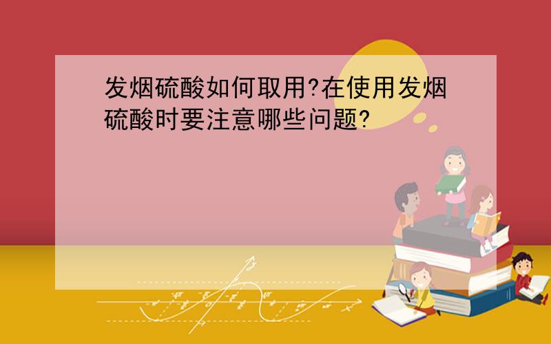 发烟硫酸如何取用?在使用发烟硫酸时要注意哪些问题?