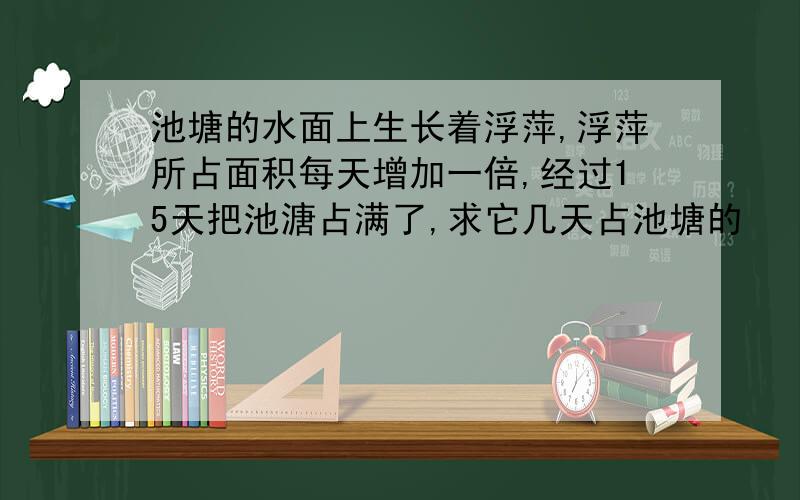 池塘的水面上生长着浮萍,浮萍所占面积每天增加一倍,经过15天把池溏占满了,求它几天占池塘的