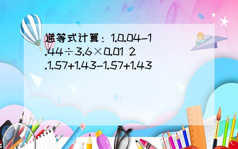 递等式计算：1.0.04-1.44÷3.6×0.01 2.1.57+1.43-1.57+1.43