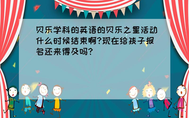 贝乐学科的英语的贝乐之星活动什么时候结束啊?现在给孩子报名还来得及吗?