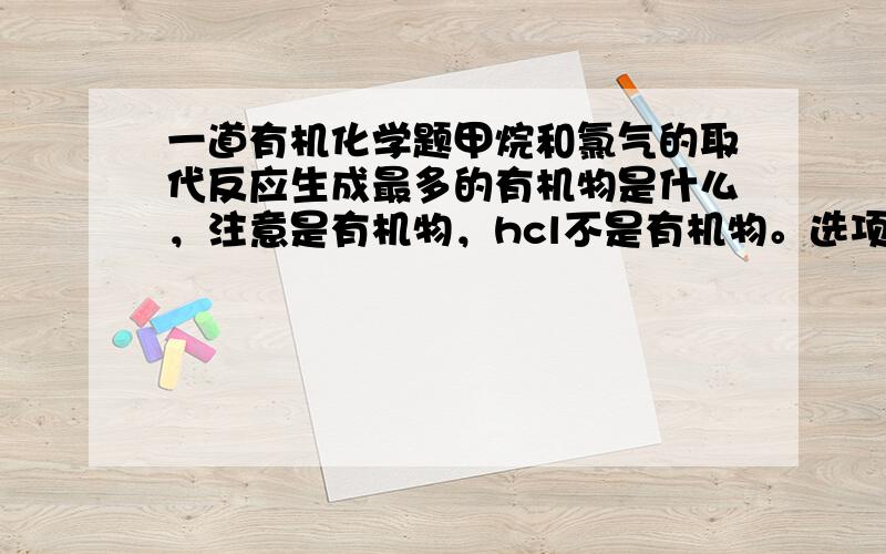 一道有机化学题甲烷和氯气的取代反应生成最多的有机物是什么，注意是有机物，hcl不是有机物。选项：a)CH2Cl2 b)C