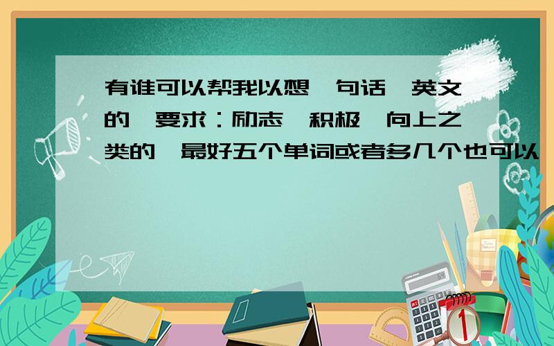 有谁可以帮我以想一句话,英文的,要求：励志、积极、向上之类的,最好五个单词或者多几个也可以