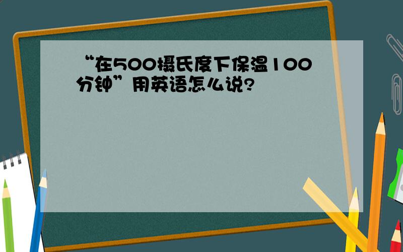 “在500摄氏度下保温100分钟”用英语怎么说?