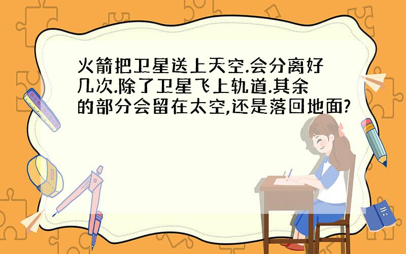 火箭把卫星送上天空.会分离好几次.除了卫星飞上轨道.其余的部分会留在太空,还是落回地面?