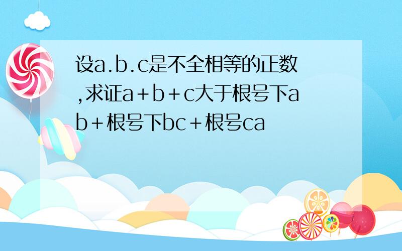 设a.b.c是不全相等的正数,求证a＋b＋c大于根号下ab＋根号下bc＋根号ca