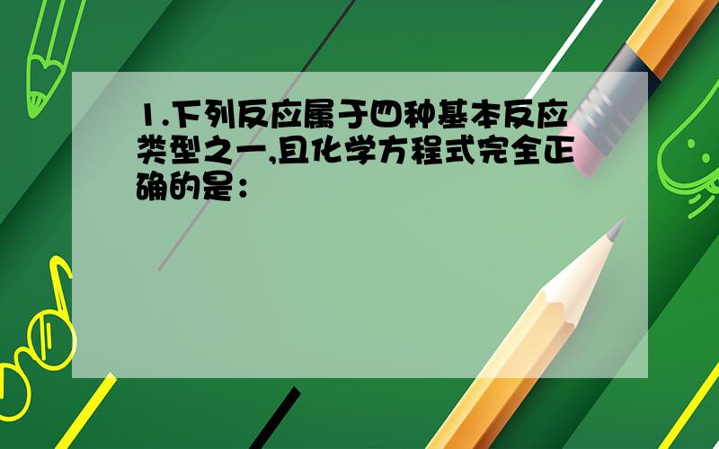 1.下列反应属于四种基本反应类型之一,且化学方程式完全正确的是：