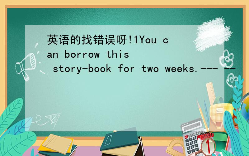 英语的找错误呀!1You can borrow this story-book for two weeks.--- --