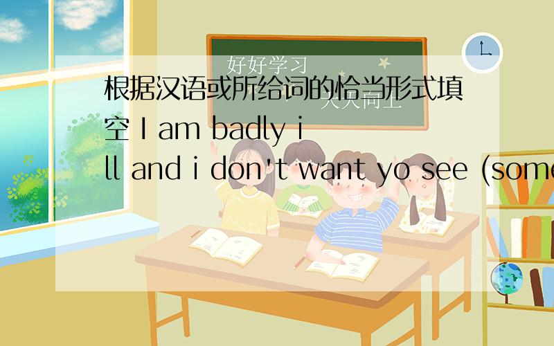 根据汉语或所给词的恰当形式填空 I am badly ill and i don't want yo see (some