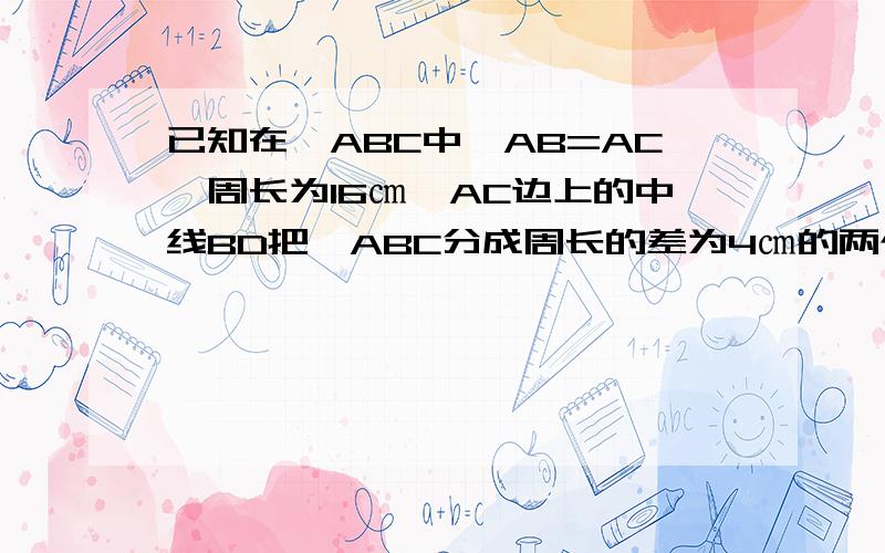 已知在△ABC中,AB=AC,周长为16㎝,AC边上的中线BD把△ABC分成周长的差为4㎝的两个三角形,求△ABC的各边