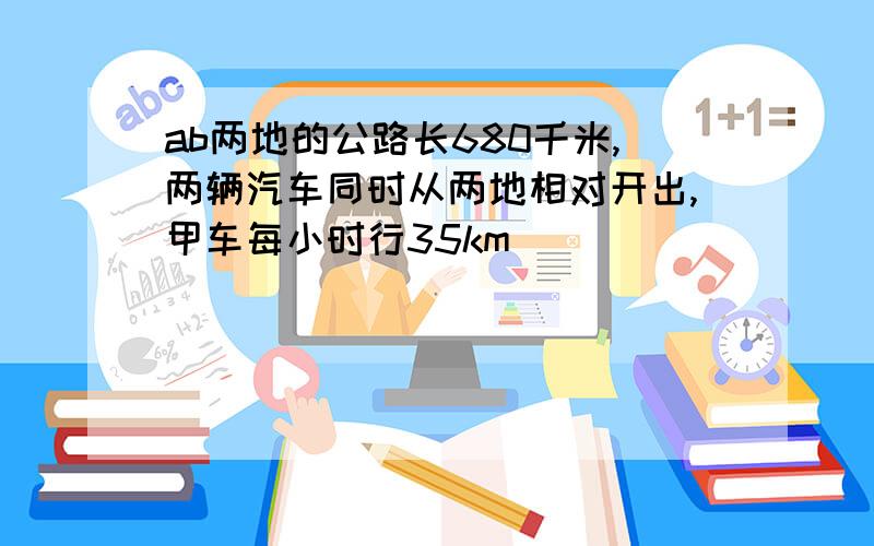 ab两地的公路长680千米,两辆汽车同时从两地相对开出,甲车每小时行35km