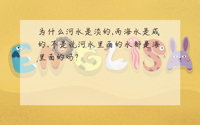 为什么河水是淡的,而海水是咸的.不是说河水里面的水都是海里面的吗?