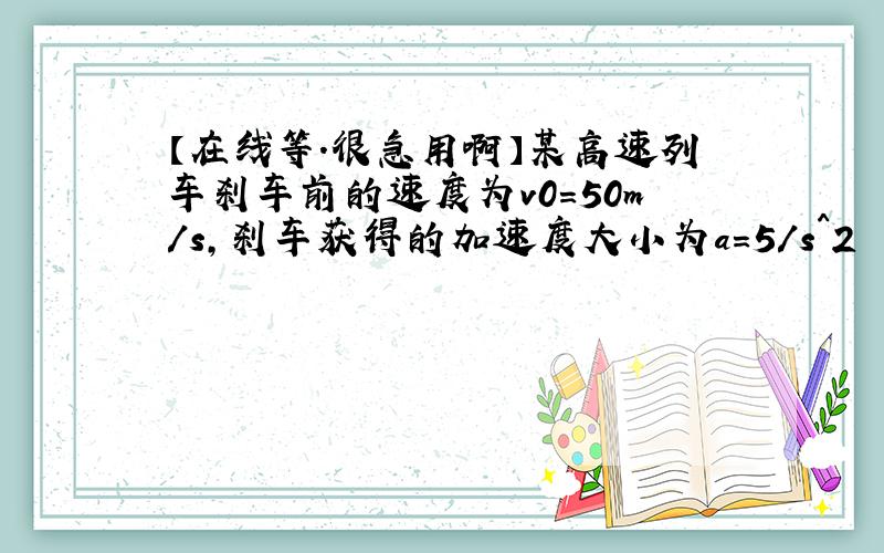 【在线等.很急用啊】某高速列车刹车前的速度为v0=50m/s,刹车获得的加速度大小为a=5/s^2