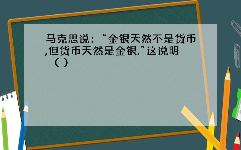 马克思说：“金银天然不是货币,但货币天然是金银.”这说明 （ ）