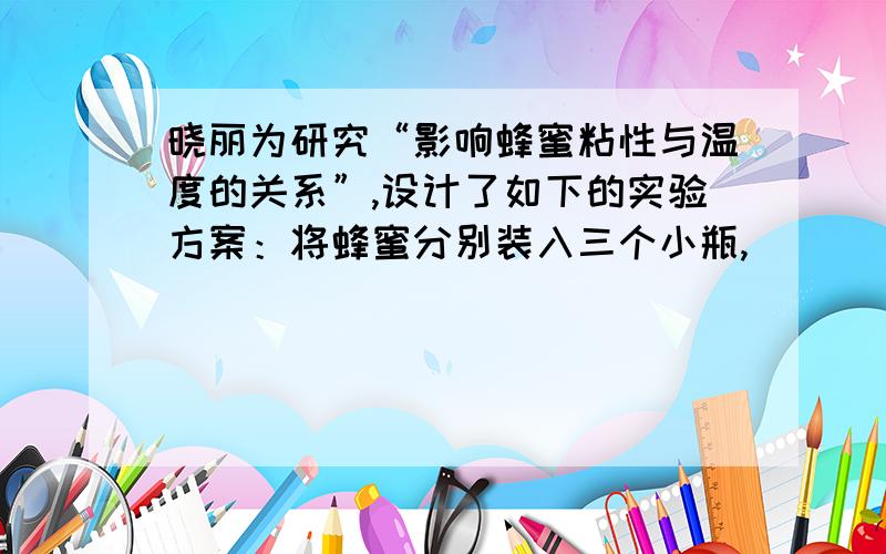 晓丽为研究“影响蜂蜜粘性与温度的关系”,设计了如下的实验方案：将蜂蜜分别装入三个小瓶,