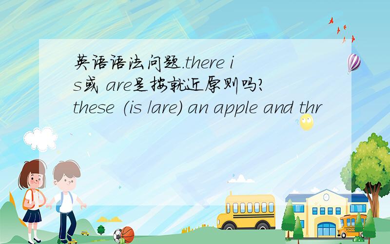 英语语法问题.there is或 are是按就近原则吗?these （is /are） an apple and thr