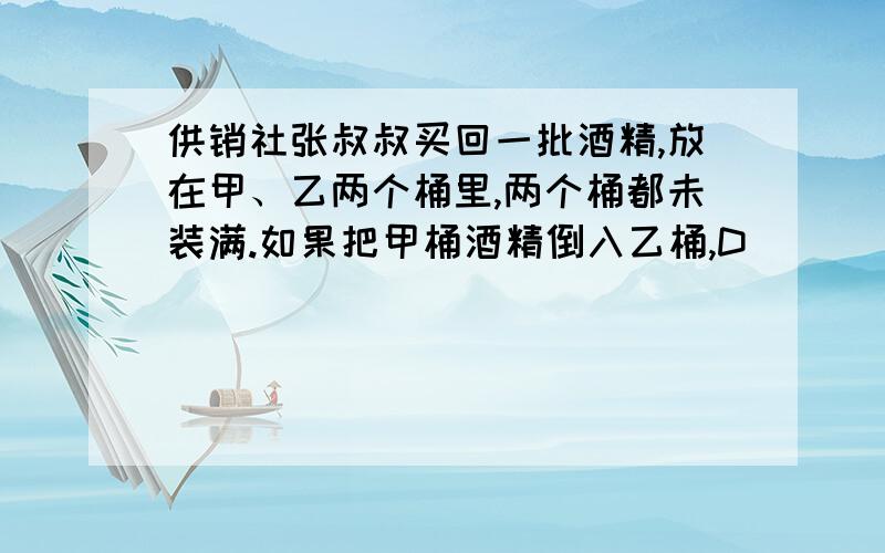 供销社张叔叔买回一批酒精,放在甲、乙两个桶里,两个桶都未装满.如果把甲桶酒精倒入乙桶,D