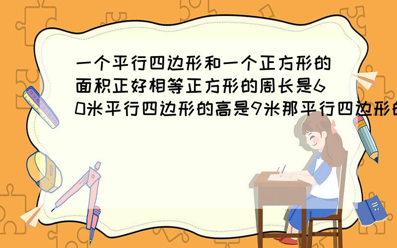 一个平行四边形和一个正方形的面积正好相等正方形的周长是60米平行四边形的高是9米那平行四边形的底是