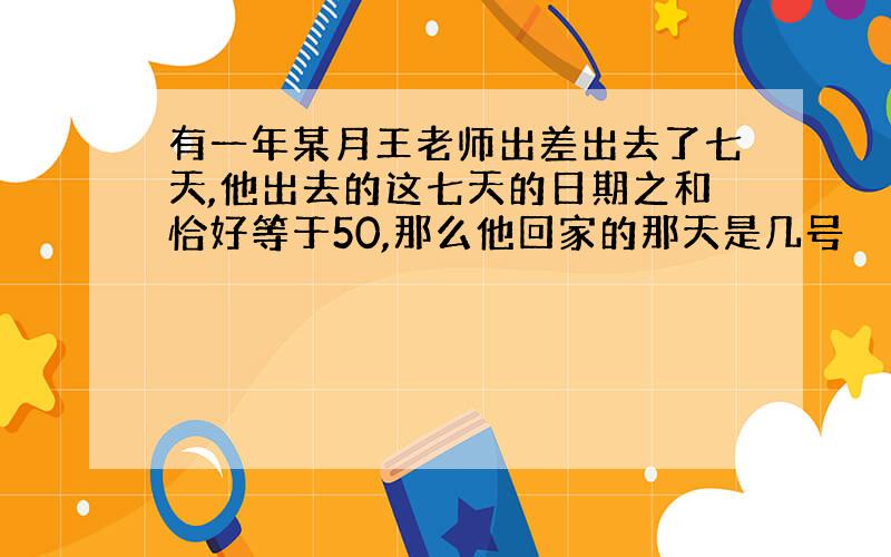 有一年某月王老师出差出去了七天,他出去的这七天的日期之和恰好等于50,那么他回家的那天是几号