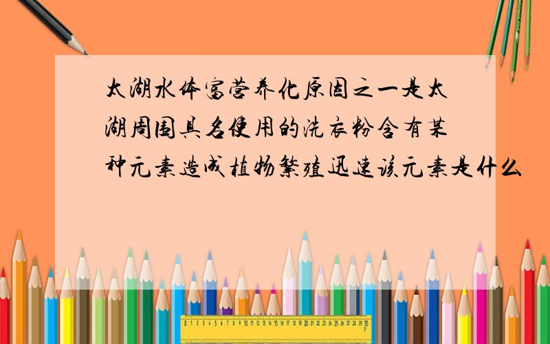 太湖水体富营养化原因之一是太湖周围具名使用的洗衣粉含有某种元素造成植物繁殖迅速该元素是什么