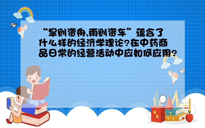 “旱则资舟,雨则资车”蕴含了什么样的经济学理论?在中药商品日常的经营活动中应如何应用?