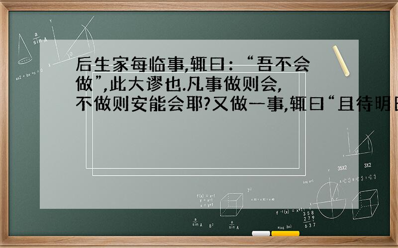 后生家每临事,辄曰：“吾不会做”,此大谬也.凡事做则会,不做则安能会耶?又做一事,辄曰“且待明日”