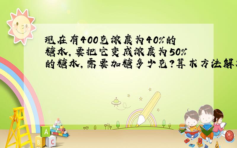 现在有400克浓度为40%的糖水,要把它变成浓度为50%的糖水,需要加糖多少克?算术方法解答.要详解.高手进→_→