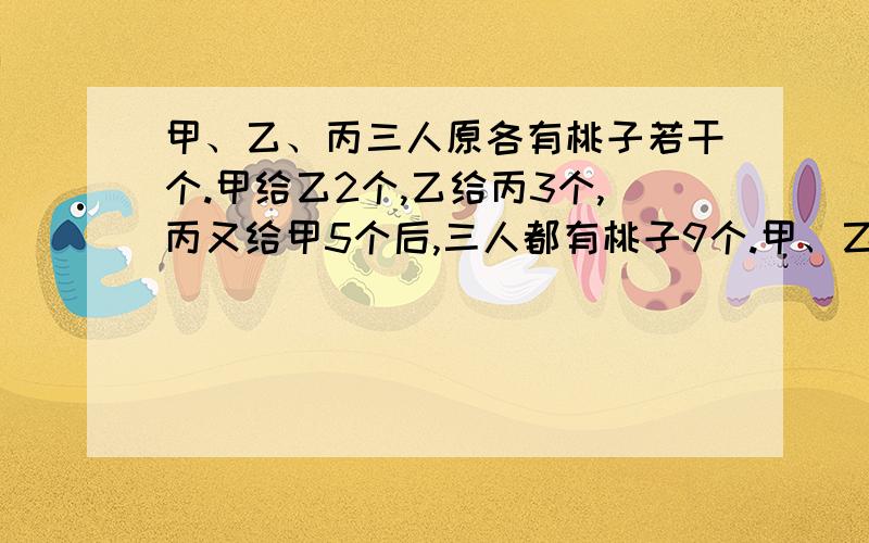 甲、乙、丙三人原各有桃子若干个.甲给乙2个,乙给丙3个,丙又给甲5个后,三人都有桃子9个.甲、乙、丙三人原来各有桃子多少