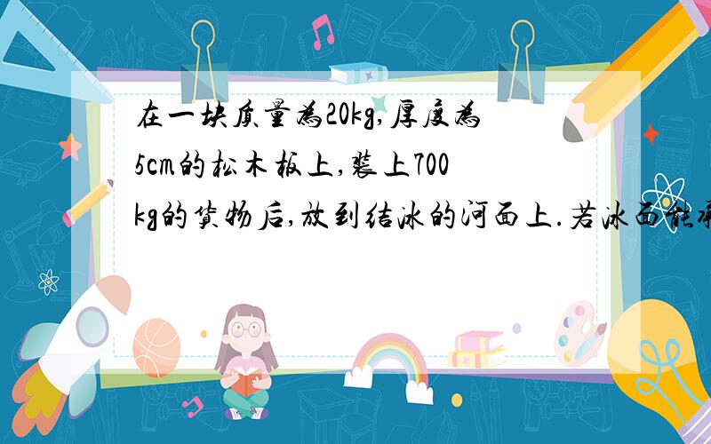 在一块质量为20kg,厚度为5cm的松木板上,装上700kg的货物后,放到结冰的河面上.若冰面能承受的最大压强