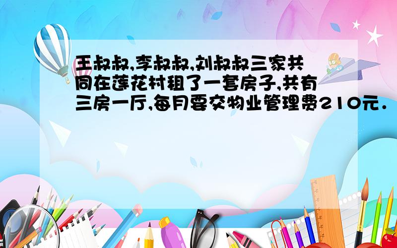 王叔叔,李叔叔,刘叔叔三家共同在莲花村租了一套房子,共有三房一厅,每月要交物业管理费210元．