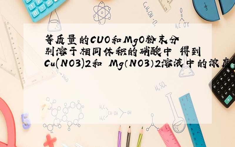 等质量的CUO和MgO粉末分别溶于相同体积的硝酸中 得到Cu(NO3)2和 Mg（NO3）2溶液中的浓度分别为amol/