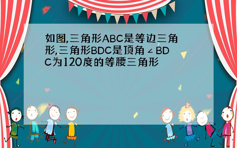 如图,三角形ABC是等边三角形,三角形BDC是顶角∠BDC为120度的等腰三角形