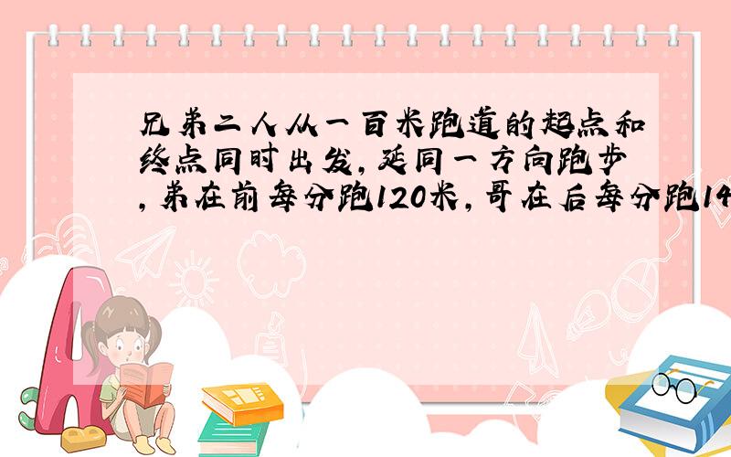 兄弟二人从一百米跑道的起点和终点同时出发,延同一方向跑步,弟在前每分跑120米,哥在后每分跑140米几分钟后个追上弟?