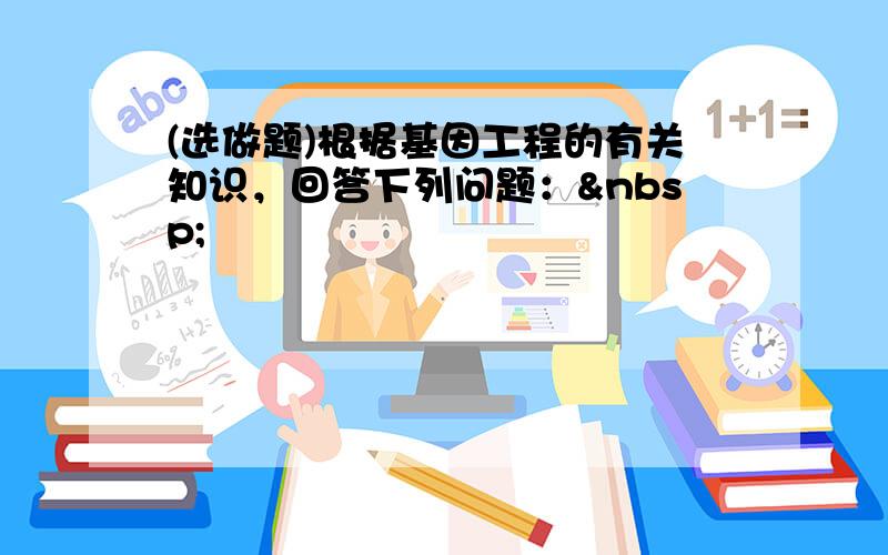 (选做题)根据基因工程的有关知识，回答下列问题： 