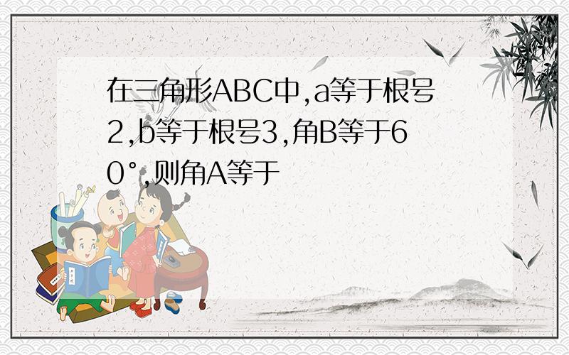 在三角形ABC中,a等于根号2,b等于根号3,角B等于60°,则角A等于