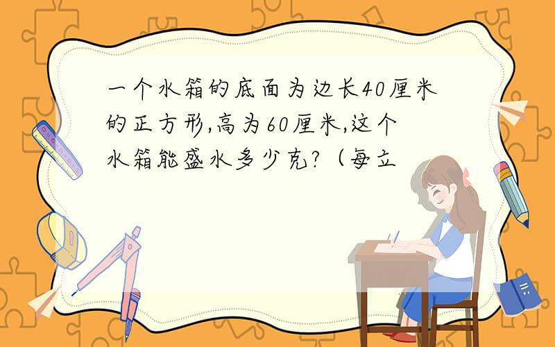 一个水箱的底面为边长40厘米的正方形,高为60厘米,这个水箱能盛水多少克?（每立