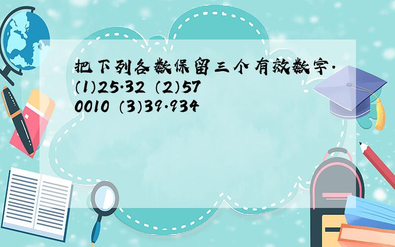 把下列各数保留三个有效数字.（1）25.32 （2）570010 （3）39.934