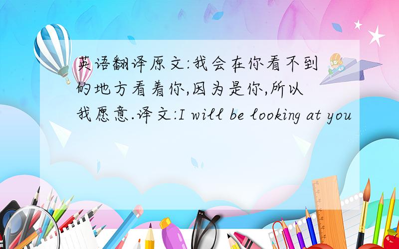 英语翻译原文:我会在你看不到的地方看着你,因为是你,所以我愿意.译文:I will be looking at you