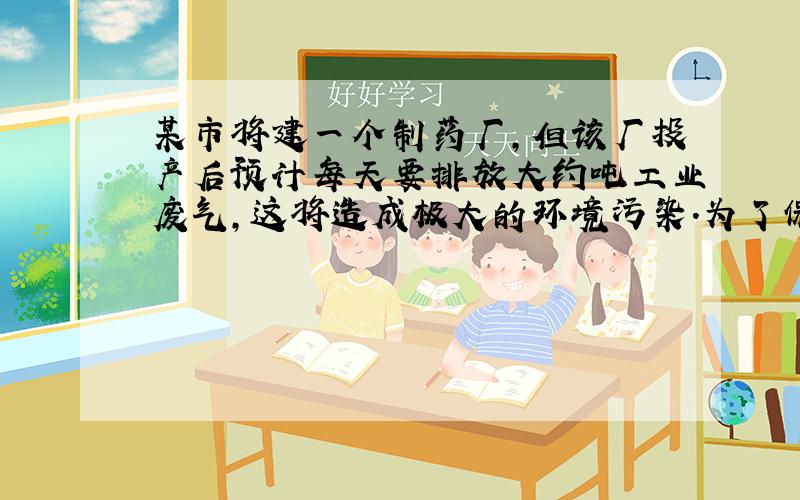 某市将建一个制药厂,但该厂投产后预计每天要排放大约吨工业废气,这将造成极大的环境污染．为了保护环境,市政府决定支持该厂贷